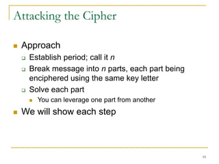 19
Attacking the Cipher
 Approach
 Establish period; call it n
 Break message into n parts, each part being
enciphered using the same key letter
 Solve each part
 You can leverage one part from another
 We will show each step
 