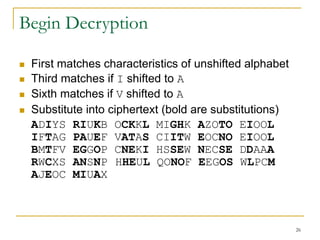 26
Begin Decryption
 First matches characteristics of unshifted alphabet
 Third matches if I shifted to A
 Sixth matches if V shifted to A
 Substitute into ciphertext (bold are substitutions)
ADIYS RIUKB OCKKL MIGHK AZOTO EIOOL
IFTAG PAUEF VATAS CIITW EOCNO EIOOL
BMTFV EGGOP CNEKI HSSEW NECSE DDAAA
RWCXS ANSNP HHEUL QONOF EEGOS WLPCM
AJEOC MIUAX
 