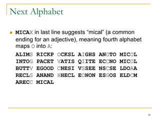 28
Next Alphabet
 MICAX in last line suggests “mical” (a common
ending for an adjective), meaning fourth alphabet
maps O into A:
ALIMS RICKP OCKSL AIGHS ANOTO MICOL
INTOG PACET VATIS QIITE ECCNO MICOL
BUTTV EGOOD CNESI VSSEE NSCSE LDOAA
RECLS ANAND HHECL EONON ESGOS ELDCM
ARECC MICAL
 