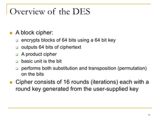 31
Overview of the DES
 A block cipher:
 encrypts blocks of 64 bits using a 64 bit key
 outputs 64 bits of ciphertext
 A product cipher
 basic unit is the bit
 performs both substitution and transposition (permutation)
on the bits
 Cipher consists of 16 rounds (iterations) each with a
round key generated from the user-supplied key
 