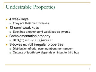 36
Undesirable Properties
 4 weak keys
 They are their own inverses
 12 semi-weak keys
 Each has another semi-weak key as inverse
 Complementation property
 DESk(m) = c  DESk´(m´) = c´
 S-boxes exhibit irregular properties
 Distribution of odd, even numbers non-random
 Outputs of fourth box depends on input to third box
 