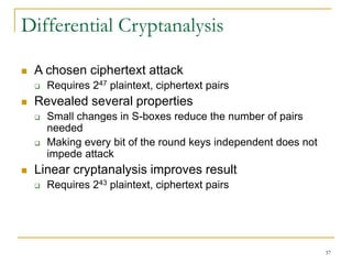 37
Differential Cryptanalysis
 A chosen ciphertext attack
 Requires 247 plaintext, ciphertext pairs
 Revealed several properties
 Small changes in S-boxes reduce the number of pairs
needed
 Making every bit of the round keys independent does not
impede attack
 Linear cryptanalysis improves result
 Requires 243 plaintext, ciphertext pairs
 