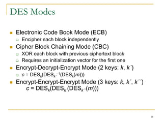 38
DES Modes
 Electronic Code Book Mode (ECB)
 Encipher each block independently
 Cipher Block Chaining Mode (CBC)
 XOR each block with previous ciphertext block
 Requires an initialization vector for the first one
 Encrypt-Decrypt-Encrypt Mode (2 keys: k, k´)
 c = DESk(DESk´
–1(DESk(m)))
 Encrypt-Encrypt-Encrypt Mode (3 keys: k, k´, k´´)
c = DESk(DESk´(DESk´´(m)))
 