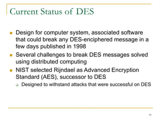 39
Current Status of DES
 Design for computer system, associated software
that could break any DES-enciphered message in a
few days published in 1998
 Several challenges to break DES messages solved
using distributed computing
 NIST selected Rijndael as Advanced Encryption
Standard (AES), successor to DES
 Designed to withstand attacks that were successful on DES
 