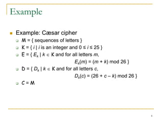 4
Example
 Example: Cæsar cipher
 M = { sequences of letters }
 K = { i | i is an integer and 0 ≤ i ≤ 25 }
 E = { Ek | k  K and for all letters m,
Ek(m) = (m + k) mod 26 }
 D = { Dk | k  K and for all letters c,
Dk(c) = (26 + c – k) mod 26 }
 C = M
 
