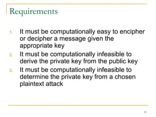 41
Requirements
1. It must be computationally easy to encipher
or decipher a message given the
appropriate key
2. It must be computationally infeasible to
derive the private key from the public key
3. It must be computationally infeasible to
determine the private key from a chosen
plaintext attack
 
