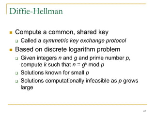 42
Diffie-Hellman
 Compute a common, shared key
 Called a symmetric key exchange protocol
 Based on discrete logarithm problem
 Given integers n and g and prime number p,
compute k such that n = gk mod p
 Solutions known for small p
 Solutions computationally infeasible as p grows
large
 