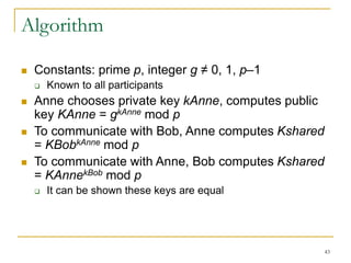 43
Algorithm
 Constants: prime p, integer g ≠ 0, 1, p–1
 Known to all participants
 Anne chooses private key kAnne, computes public
key KAnne = gkAnne mod p
 To communicate with Bob, Anne computes Kshared
= KBobkAnne mod p
 To communicate with Anne, Bob computes Kshared
= KAnnekBob mod p
 It can be shown these keys are equal
 
