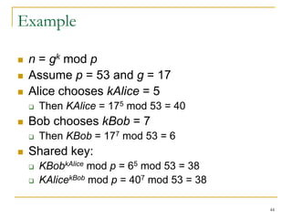 44
Example
 n = gk mod p
 Assume p = 53 and g = 17
 Alice chooses kAlice = 5
 Then KAlice = 175 mod 53 = 40
 Bob chooses kBob = 7
 Then KBob = 177 mod 53 = 6
 Shared key:
 KBobkAlice mod p = 65 mod 53 = 38
 KAlicekBob mod p = 407 mod 53 = 38
 