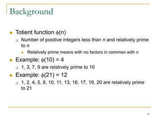 46
Background
 Totient function (n)
 Number of positive integers less than n and relatively prime
to n
 Relatively prime means with no factors in common with n
 Example: (10) = 4
 1, 3, 7, 9 are relatively prime to 10
 Example: (21) = 12
 1, 2, 4, 5, 8, 10, 11, 13, 16, 17, 19, 20 are relatively prime
to 21
 