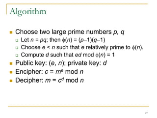 47
Algorithm
 Choose two large prime numbers p, q
 Let n = pq; then (n) = (p–1)(q–1)
 Choose e < n such that e relatively prime to (n).
 Compute d such that ed mod (n) = 1
 Public key: (e, n); private key: d
 Encipher: c = me mod n
 Decipher: m = cd mod n
 