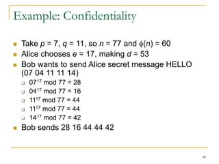 48
Example: Confidentiality
 Take p = 7, q = 11, so n = 77 and (n) = 60
 Alice chooses e = 17, making d = 53
 Bob wants to send Alice secret message HELLO
(07 04 11 11 14)
 0717 mod 77 = 28
 0417 mod 77 = 16
 1117 mod 77 = 44
 1117 mod 77 = 44
 1417 mod 77 = 42
 Bob sends 28 16 44 44 42
 