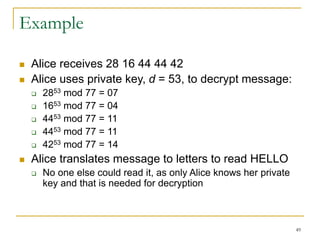 49
Example
 Alice receives 28 16 44 44 42
 Alice uses private key, d = 53, to decrypt message:
 2853 mod 77 = 07
 1653 mod 77 = 04
 4453 mod 77 = 11
 4453 mod 77 = 11
 4253 mod 77 = 14
 Alice translates message to letters to read HELLO
 No one else could read it, as only Alice knows her private
key and that is needed for decryption
 