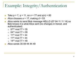 50
Example: Integrity/Authentication
 Take p = 7, q = 11, so n = 77 and (n) = 60
 Alice chooses e = 17, making d = 53
 Alice wants to send Bob message HELLO (07 04 11 11 14) so
Bob knows it is what Alice sent (no changes in transit, and
authenticated)
 0753 mod 77 = 35
 0453 mod 77 = 09
 1153 mod 77 = 44
 1153 mod 77 = 44
 1453 mod 77 = 49
 Alice sends 35 09 44 44 49
 