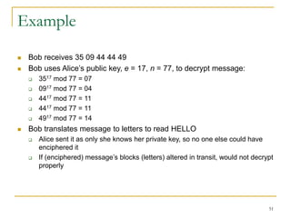 51
Example
 Bob receives 35 09 44 44 49
 Bob uses Alice’s public key, e = 17, n = 77, to decrypt message:
 3517 mod 77 = 07
 0917 mod 77 = 04
 4417 mod 77 = 11
 4417 mod 77 = 11
 4917 mod 77 = 14
 Bob translates message to letters to read HELLO
 Alice sent it as only she knows her private key, so no one else could have
enciphered it
 If (enciphered) message’s blocks (letters) altered in transit, would not decrypt
properly
 