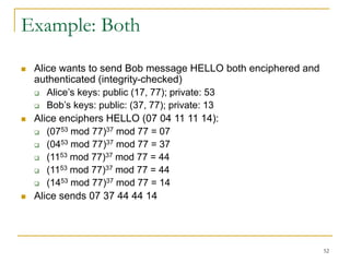 52
Example: Both
 Alice wants to send Bob message HELLO both enciphered and
authenticated (integrity-checked)
 Alice’s keys: public (17, 77); private: 53
 Bob’s keys: public: (37, 77); private: 13
 Alice enciphers HELLO (07 04 11 11 14):
 (0753 mod 77)37 mod 77 = 07
 (0453 mod 77)37 mod 77 = 37
 (1153 mod 77)37 mod 77 = 44
 (1153 mod 77)37 mod 77 = 44
 (1453 mod 77)37 mod 77 = 14
 Alice sends 07 37 44 44 14
 
