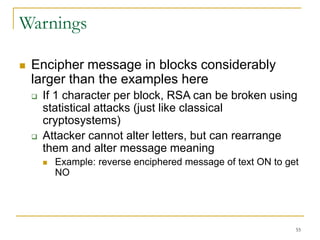 55
Warnings
 Encipher message in blocks considerably
larger than the examples here
 If 1 character per block, RSA can be broken using
statistical attacks (just like classical
cryptosystems)
 Attacker cannot alter letters, but can rearrange
them and alter message meaning
 Example: reverse enciphered message of text ON to get
NO
 