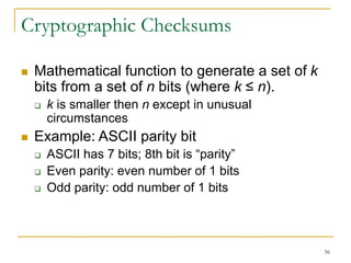 56
Cryptographic Checksums
 Mathematical function to generate a set of k
bits from a set of n bits (where k ≤ n).
 k is smaller then n except in unusual
circumstances
 Example: ASCII parity bit
 ASCII has 7 bits; 8th bit is “parity”
 Even parity: even number of 1 bits
 Odd parity: odd number of 1 bits
 
