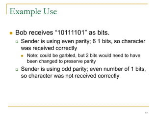 57
Example Use
 Bob receives “10111101” as bits.
 Sender is using even parity; 6 1 bits, so character
was received correctly
 Note: could be garbled, but 2 bits would need to have
been changed to preserve parity
 Sender is using odd parity; even number of 1 bits,
so character was not received correctly
 