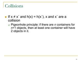 59
Collisions
 If x ≠ x´ and h(x) = h(x´), x and x´ are a
collision
 Pigeonhole principle: if there are n containers for
n+1 objects, then at least one container will have
2 objects in it.
 