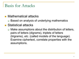 6
Basis for Attacks
 Mathematical attacks
 Based on analysis of underlying mathematics
 Statistical attacks
 Make assumptions about the distribution of letters,
pairs of letters (digrams), triplets of letters
(trigrams), etc. (called models of the language).
Examine ciphertext, correlate properties with the
assumptions.
 