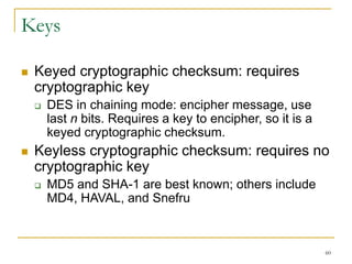 60
Keys
 Keyed cryptographic checksum: requires
cryptographic key
 DES in chaining mode: encipher message, use
last n bits. Requires a key to encipher, so it is a
keyed cryptographic checksum.
 Keyless cryptographic checksum: requires no
cryptographic key
 MD5 and SHA-1 are best known; others include
MD4, HAVAL, and Snefru
 