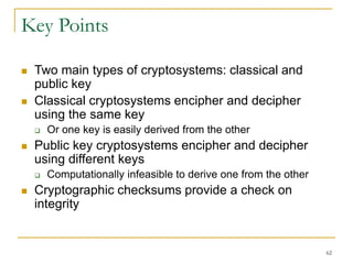 62
Key Points
 Two main types of cryptosystems: classical and
public key
 Classical cryptosystems encipher and decipher
using the same key
 Or one key is easily derived from the other
 Public key cryptosystems encipher and decipher
using different keys
 Computationally infeasible to derive one from the other
 Cryptographic checksums provide a check on
integrity
 