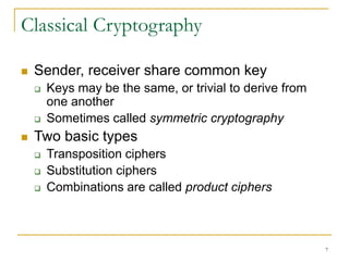 7
Classical Cryptography
 Sender, receiver share common key
 Keys may be the same, or trivial to derive from
one another
 Sometimes called symmetric cryptography
 Two basic types
 Transposition ciphers
 Substitution ciphers
 Combinations are called product ciphers
 