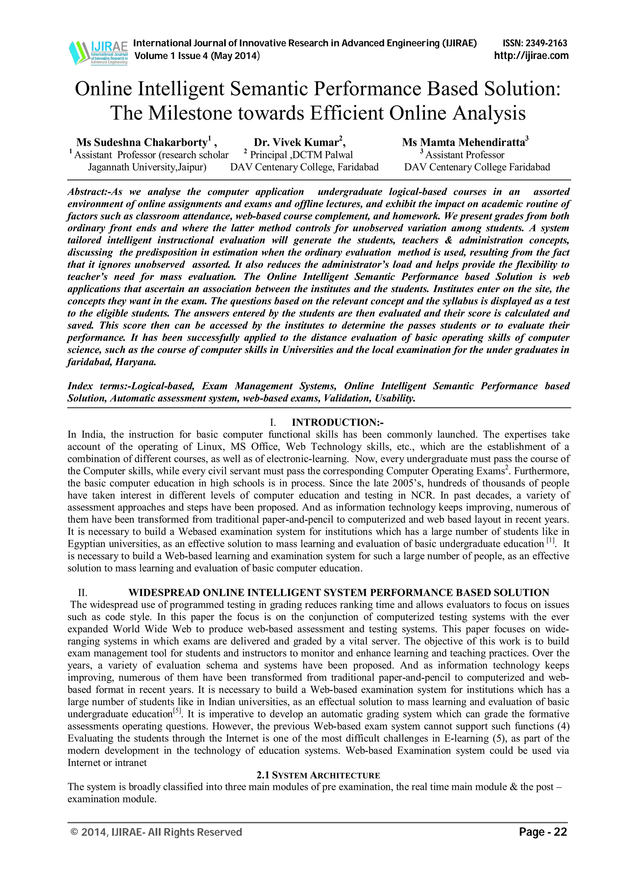 International Journal of Innovative Research in Advanced Engineering (IJIRAE) ISSN: 2349-2163
Volume 1 Issue 4 (May 2014) http://ijirae.com
_______________________________________________________________________________________________
© 2014, IJIRAE- All Rights Reserved Page - 22
Online Intelligent Semantic Performance Based Solution:
The Milestone towards Efficient Online Analysis
Ms Sudeshna Chakarborty1
, Dr. Vivek Kumar2
, Ms Mamta Mehendiratta3
1
Assistant Professor (research scholar 2
Principal ,DCTM Palwal 3
Assistant Professor
Jagannath University,Jaipur) DAV Centenary College, Faridabad DAV Centenary College Faridabad
Abstract:-As we analyse the computer application undergraduate logical-based courses in an assorted
environment of online assignments and exams and offline lectures, and exhibit the impact on academic routine of
factors such as classroom attendance, web-based course complement, and homework. We present grades from both
ordinary front ends and where the latter method controls for unobserved variation among students. A system
tailored intelligent instructional evaluation will generate the students, teachers & administration concepts,
discussing the predisposition in estimation when the ordinary evaluation method is used, resulting from the fact
that it ignores unobserved assorted. It also reduces the administrator’s load and helps provide the flexibility to
teacher’s need for mass evaluation. The Online Intelligent Semantic Performance based Solution is web
applications that ascertain an association between the institutes and the students. Institutes enter on the site, the
concepts they want in the exam. The questions based on the relevant concept and the syllabus is displayed as a test
to the eligible students. The answers entered by the students are then evaluated and their score is calculated and
saved. This score then can be accessed by the institutes to determine the passes students or to evaluate their
performance. It has been successfully applied to the distance evaluation of basic operating skills of computer
science, such as the course of computer skills in Universities and the local examination for the under graduates in
faridabad, Haryana.
Index terms:-Logical-based, Exam Management Systems, Online Intelligent Semantic Performance based
Solution, Automatic assessment system, web-based exams, Validation, Usability.
I. INTRODUCTION:-
In India, the instruction for basic computer functional skills has been commonly launched. The expertises take
account of the operating of Linux, MS Office, Web Technology skills, etc., which are the establishment of a
combination of different courses, as well as of electronic-learning. Now, every undergraduate must pass the course of
the Computer skills, while every civil servant must pass the corresponding Computer Operating Exams2
. Furthermore,
the basic computer education in high schools is in process. Since the late 2005’s, hundreds of thousands of people
have taken interest in different levels of computer education and testing in NCR. In past decades, a variety of
assessment approaches and steps have been proposed. And as information technology keeps improving, numerous of
them have been transformed from traditional paper-and-pencil to computerized and web based layout in recent years.
It is necessary to build a Webased examination system for institutions which has a large number of students like in
Egyptian universities, as an effective solution to mass learning and evaluation of basic undergraduate education [1]
. It
is necessary to build a Web-based learning and examination system for such a large number of people, as an effective
solution to mass learning and evaluation of basic computer education.
II. WIDESPREAD ONLINE INTELLIGENT SYSTEM PERFORMANCE BASED SOLUTION
The widespread use of programmed testing in grading reduces ranking time and allows evaluators to focus on issues
such as code style. In this paper the focus is on the conjunction of computerized testing systems with the ever
expanded World Wide Web to produce web-based assessment and testing systems. This paper focuses on wide-
ranging systems in which exams are delivered and graded by a vital server. The objective of this work is to build
exam management tool for students and instructors to monitor and enhance learning and teaching practices. Over the
years, a variety of evaluation schema and systems have been proposed. And as information technology keeps
improving, numerous of them have been transformed from traditional paper-and-pencil to computerized and web-
based format in recent years. It is necessary to build a Web-based examination system for institutions which has a
large number of students like in Indian universities, as an effectual solution to mass learning and evaluation of basic
undergraduate education[5]
. It is imperative to develop an automatic grading system which can grade the formative
assessments operating questions. However, the previous Web-based exam system cannot support such functions (4)
Evaluating the students through the Internet is one of the most difficult challenges in E-learning (5), as part of the
modern development in the technology of education systems. Web-based Examination system could be used via
Internet or intranet
2.1 SYSTEM ARCHITECTURE
The system is broadly classified into three main modules of pre examination, the real time main module & the post –
examination module.
 