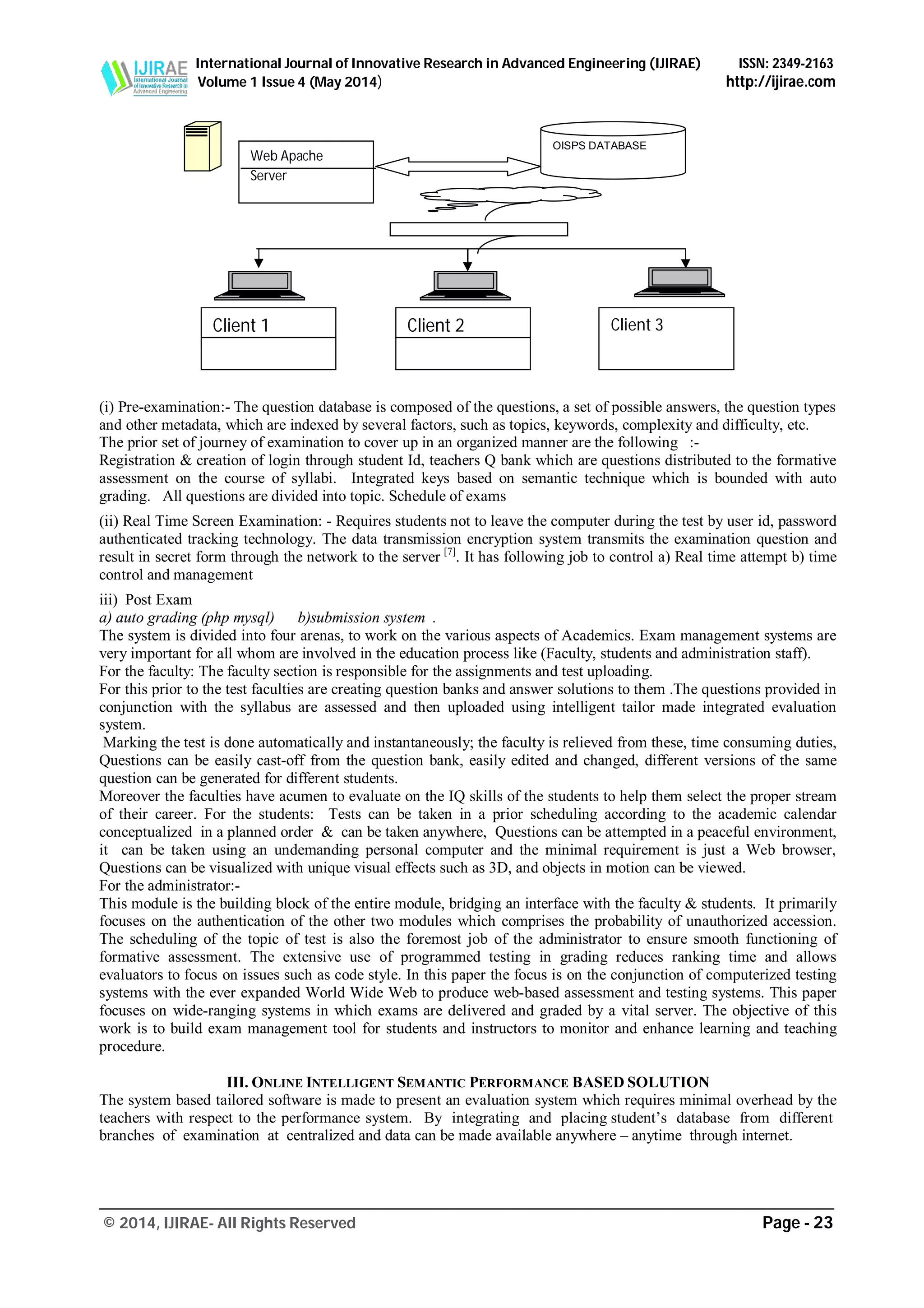 International Journal of Innovative Research in Advanced Engineering (IJIRAE) ISSN: 2349-2163
Volume 1 Issue 4 (May 2014) http://ijirae.com
_______________________________________________________________________________________________
© 2014, IJIRAE- All Rights Reserved Page - 23
(i) Pre-examination:- The question database is composed of the questions, a set of possible answers, the question types
and other metadata, which are indexed by several factors, such as topics, keywords, complexity and difficulty, etc.
The prior set of journey of examination to cover up in an organized manner are the following :-
Registration & creation of login through student Id, teachers Q bank which are questions distributed to the formative
assessment on the course of syllabi. Integrated keys based on semantic technique which is bounded with auto
grading. All questions are divided into topic. Schedule of exams
(ii) Real Time Screen Examination: - Requires students not to leave the computer during the test by user id, password
authenticated tracking technology. The data transmission encryption system transmits the examination question and
result in secret form through the network to the server [7]
. It has following job to control a) Real time attempt b) time
control and management
iii) Post Exam
a) auto grading (php mysql) b)submission system .
The system is divided into four arenas, to work on the various aspects of Academics. Exam management systems are
very important for all whom are involved in the education process like (Faculty, students and administration staff).
For the faculty: The faculty section is responsible for the assignments and test uploading.
For this prior to the test faculties are creating question banks and answer solutions to them .The questions provided in
conjunction with the syllabus are assessed and then uploaded using intelligent tailor made integrated evaluation
system.
Marking the test is done automatically and instantaneously; the faculty is relieved from these, time consuming duties,
Questions can be easily cast-off from the question bank, easily edited and changed, different versions of the same
question can be generated for different students.
Moreover the faculties have acumen to evaluate on the IQ skills of the students to help them select the proper stream
of their career. For the students: Tests can be taken in a prior scheduling according to the academic calendar
conceptualized in a planned order & can be taken anywhere, Questions can be attempted in a peaceful environment,
it can be taken using an undemanding personal computer and the minimal requirement is just a Web browser,
Questions can be visualized with unique visual effects such as 3D, and objects in motion can be viewed.
For the administrator:-
This module is the building block of the entire module, bridging an interface with the faculty & students. It primarily
focuses on the authentication of the other two modules which comprises the probability of unauthorized accession.
The scheduling of the topic of test is also the foremost job of the administrator to ensure smooth functioning of
formative assessment. The extensive use of programmed testing in grading reduces ranking time and allows
evaluators to focus on issues such as code style. In this paper the focus is on the conjunction of computerized testing
systems with the ever expanded World Wide Web to produce web-based assessment and testing systems. This paper
focuses on wide-ranging systems in which exams are delivered and graded by a vital server. The objective of this
work is to build exam management tool for students and instructors to monitor and enhance learning and teaching
procedure.
III. ONLINE INTELLIGENT SEMANTIC PERFORMANCE BASED SOLUTION
The system based tailored software is made to present an evaluation system which requires minimal overhead by the
teachers with respect to the performance system. By integrating and placing student’s database from different
branches of examination at centralized and data can be made available anywhere – anytime through internet.
Client 3Client 1 Client 2
interface
Internet/Intranat
Web Apache
Server
OISPS DATABASE
 