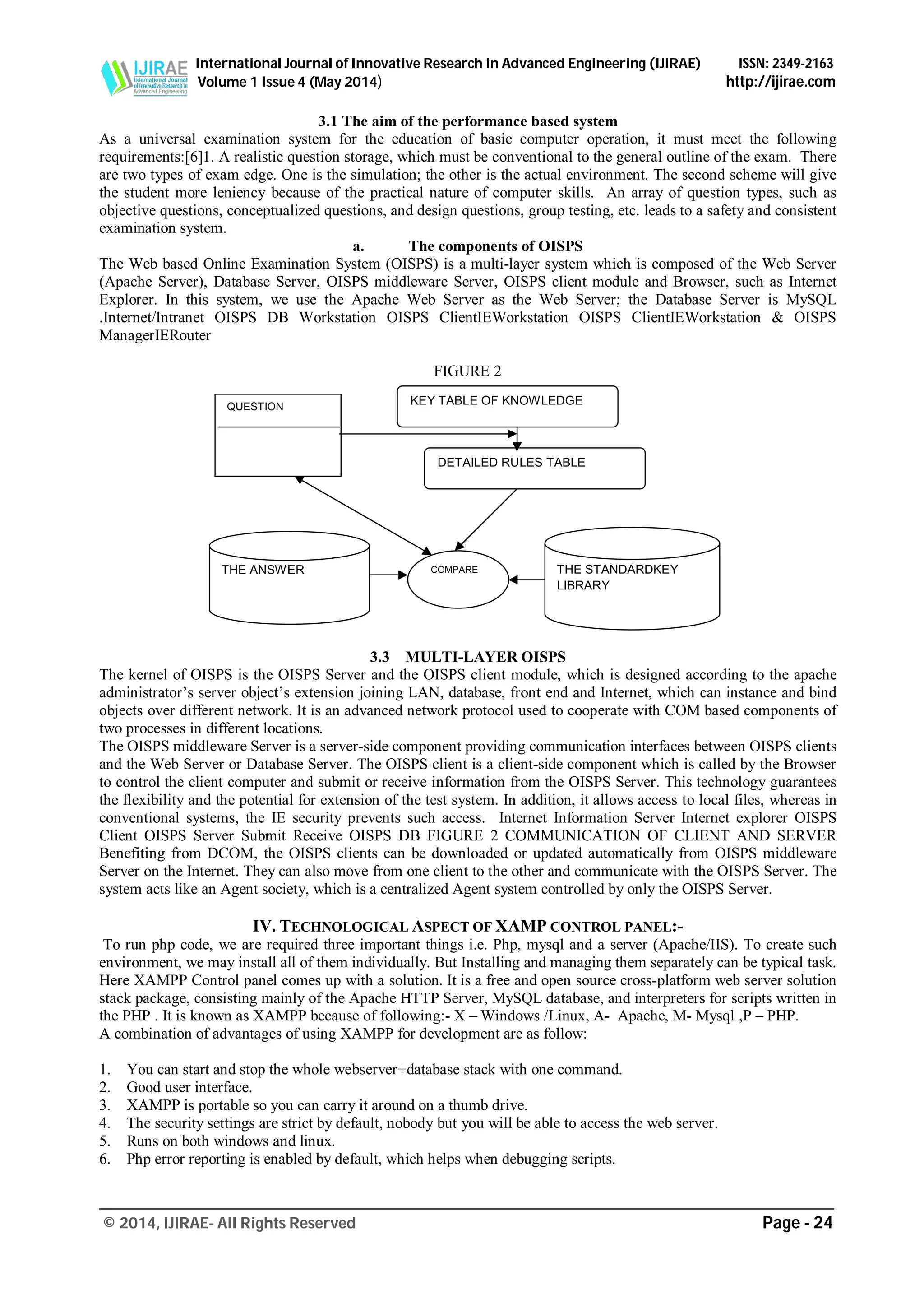 International Journal of Innovative Research in Advanced Engineering (IJIRAE) ISSN: 2349-2163
Volume 1 Issue 4 (May 2014) http://ijirae.com
_______________________________________________________________________________________________
© 2014, IJIRAE- All Rights Reserved Page - 24
3.1 The aim of the performance based system
As a universal examination system for the education of basic computer operation, it must meet the following
requirements:[6]1. A realistic question storage, which must be conventional to the general outline of the exam. There
are two types of exam edge. One is the simulation; the other is the actual environment. The second scheme will give
the student more leniency because of the practical nature of computer skills. An array of question types, such as
objective questions, conceptualized questions, and design questions, group testing, etc. leads to a safety and consistent
examination system.
a. The components of OISPS
The Web based Online Examination System (OISPS) is a multi-layer system which is composed of the Web Server
(Apache Server), Database Server, OISPS middleware Server, OISPS client module and Browser, such as Internet
Explorer. In this system, we use the Apache Web Server as the Web Server; the Database Server is MySQL
.Internet/Intranet OISPS DB Workstation OISPS ClientIEWorkstation OISPS ClientIEWorkstation & OISPS
ManagerIERouter
FIGURE 2
3.3 MULTI-LAYER OISPS
The kernel of OISPS is the OISPS Server and the OISPS client module, which is designed according to the apache
administrator’s server object’s extension joining LAN, database, front end and Internet, which can instance and bind
objects over different network. It is an advanced network protocol used to cooperate with COM based components of
two processes in different locations.
The OISPS middleware Server is a server-side component providing communication interfaces between OISPS clients
and the Web Server or Database Server. The OISPS client is a client-side component which is called by the Browser
to control the client computer and submit or receive information from the OISPS Server. This technology guarantees
the flexibility and the potential for extension of the test system. In addition, it allows access to local files, whereas in
conventional systems, the IE security prevents such access. Internet Information Server Internet explorer OISPS
Client OISPS Server Submit Receive OISPS DB FIGURE 2 COMMUNICATION OF CLIENT AND SERVER
Benefiting from DCOM, the OISPS clients can be downloaded or updated automatically from OISPS middleware
Server on the Internet. They can also move from one client to the other and communicate with the OISPS Server. The
system acts like an Agent society, which is a centralized Agent system controlled by only the OISPS Server.
IV. TECHNOLOGICAL ASPECT OF XAMP CONTROL PANEL:-
To run php code, we are required three important things i.e. Php, mysql and a server (Apache/IIS). To create such
environment, we may install all of them individually. But Installing and managing them separately can be typical task.
Here XAMPP Control panel comes up with a solution. It is a free and open source cross-platform web server solution
stack package, consisting mainly of the Apache HTTP Server, MySQL database, and interpreters for scripts written in
the PHP . It is known as XAMPP because of following:- X – Windows /Linux, A- Apache, M- Mysql ,P – PHP.
A combination of advantages of using XAMPP for development are as follow:
1. You can start and stop the whole webserver+database stack with one command.
2. Good user interface.
3. XAMPP is portable so you can carry it around on a thumb drive.
4. The security settings are strict by default, nobody but you will be able to access the web server.
5. Runs on both windows and linux.
6. Php error reporting is enabled by default, which helps when debugging scripts.
THE ANSWER COMPARE THE STANDARDKEY
LIBRARY
DETAILED RULES TABLE
KEY TABLE OF KNOWLEDGEQUESTION
 