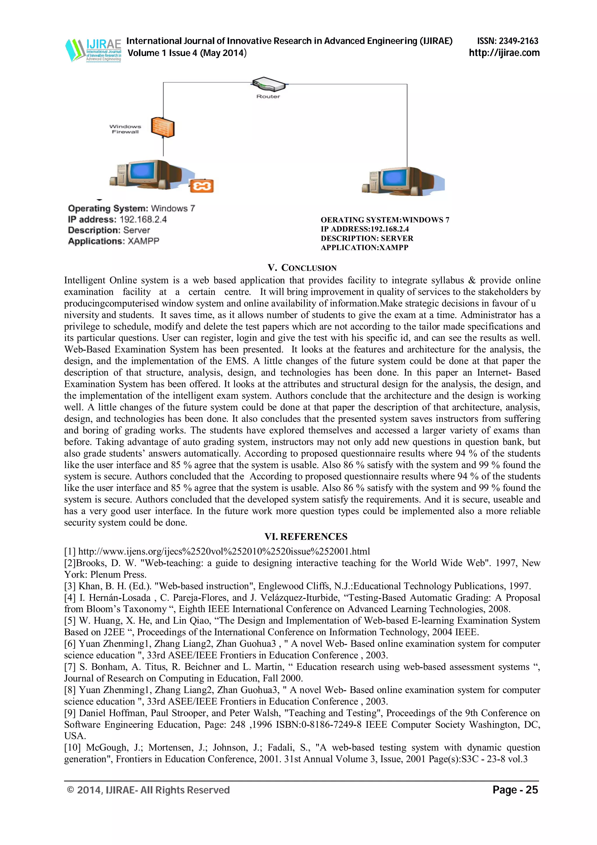 International Journal of Innovative Research in Advanced Engineering (IJIRAE) ISSN: 2349-2163
Volume 1 Issue 4 (May 2014) http://ijirae.com
_______________________________________________________________________________________________
© 2014, IJIRAE- All Rights Reserved Page - 25
V. CONCLUSION
Intelligent Online system is a web based application that provides facility to integrate syllabus & provide online
examination facility at a certain centre. It will bring improvement in quality of services to the stakeholders by
producingcomputerised window system and online availability of information.Make strategic decisions in favour of u
niversity and students. It saves time, as it allows number of students to give the exam at a time. Administrator has a
privilege to schedule, modify and delete the test papers which are not according to the tailor made specifications and
its particular questions. User can register, login and give the test with his specific id, and can see the results as well.
Web-Based Examination System has been presented. It looks at the features and architecture for the analysis, the
design, and the implementation of the EMS. A little changes of the future system could be done at that paper the
description of that structure, analysis, design, and technologies has been done. In this paper an Internet- Based
Examination System has been offered. It looks at the attributes and structural design for the analysis, the design, and
the implementation of the intelligent exam system. Authors conclude that the architecture and the design is working
well. A little changes of the future system could be done at that paper the description of that architecture, analysis,
design, and technologies has been done. It also concludes that the presented system saves instructors from suffering
and boring of grading works. The students have explored themselves and accessed a larger variety of exams than
before. Taking advantage of auto grading system, instructors may not only add new questions in question bank, but
also grade students’ answers automatically. According to proposed questionnaire results where 94 % of the students
like the user interface and 85 % agree that the system is usable. Also 86 % satisfy with the system and 99 % found the
system is secure. Authors concluded that the According to proposed questionnaire results where 94 % of the students
like the user interface and 85 % agree that the system is usable. Also 86 % satisfy with the system and 99 % found the
system is secure. Authors concluded that the developed system satisfy the requirements. And it is secure, useable and
has a very good user interface. In the future work more question types could be implemented also a more reliable
security system could be done.
VI. REFERENCES
[1] http://www.ijens.org/ijecs%2520vol%252010%2520issue%252001.html
[2]Brooks, D. W. "Web-teaching: a guide to designing interactive teaching for the World Wide Web". 1997, New
York: Plenum Press.
[3] Khan, B. H. (Ed.). "Web-based instruction", Englewood Cliffs, N.J.:Educational Technology Publications, 1997.
[4] I. Hernán-Losada , C. Pareja-Flores, and J. Velázquez-Iturbide, “Testing-Based Automatic Grading: A Proposal
from Bloom’s Taxonomy “, Eighth IEEE International Conference on Advanced Learning Technologies, 2008.
[5] W. Huang, X. He, and Lin Qiao, “The Design and Implementation of Web-based E-learning Examination System
Based on J2EE “, Proceedings of the International Conference on Information Technology, 2004 IEEE.
[6] Yuan Zhenming1, Zhang Liang2, Zhan Guohua3 , " A novel Web- Based online examination system for computer
science education ", 33rd ASEE/IEEE Frontiers in Education Conference , 2003.
[7] S. Bonham, A. Titus, R. Beichner and L. Martin, “ Education research using web-based assessment systems “,
Journal of Research on Computing in Education, Fall 2000.
[8] Yuan Zhenming1, Zhang Liang2, Zhan Guohua3, " A novel Web- Based online examination system for computer
science education ", 33rd ASEE/IEEE Frontiers in Education Conference , 2003.
[9] Daniel Hoffman, Paul Strooper, and Peter Walsh, "Teaching and Testing", Proceedings of the 9th Conference on
Software Engineering Education, Page: 248 ,1996 ISBN:0-8186-7249-8 IEEE Computer Society Washington, DC,
USA.
[10] McGough, J.; Mortensen, J.; Johnson, J.; Fadali, S., "A web-based testing system with dynamic question
generation", Frontiers in Education Conference, 2001. 31st Annual Volume 3, Issue, 2001 Page(s):S3C - 23-8 vol.3
OERATING SYSTEM:WINDOWS 7
IP ADDRESS:192.168.2.4
DESCRIPTION: SERVER
APPLICATION:XAMPP
 