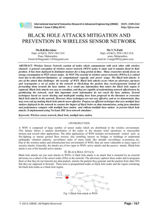 International Journal of Innovative Research in Advanced Engineering (IJIRAE) ISSN: 2349-2163
Volume 1 Issue 4 (May 2014) http://ijirae.com
_____________________________________________________________________________________________
© 2014, IJIRAE- All Rights Reserved Page - 167
BLACK HOLE ATTACKS MITIGATION AND
PREVENTION IN WIRELESS SENSOR NETWORK
Ms.B.R.Baviskar Mr.V.N.Patil
Dept. of E&Tc. PES’s M.C.O.E Dept. of E&Tc, PES’s M.C.O.E,
Pune, Maharashtra pune, Maharashtra,
Email id-bhagyashri.1424@gmail.com email id- vvnnpp2002@yahoo.com
ABSTRACT: Wireless Sensor Network consists of nodes which communicate with each other with wireless
channel. A general conception of wireless sensor network (WSN) nodes is static and it remains fixed in their
position. It has been deployed in dominant manner for a long period of time. Many researches mostly focus on
energy consumption in WSN sensor nodes. In WSN The security in wireless sensor networks (WSNs) is a critical
issue due to the inherent limitations of computational capacity and power usage The Black hole attacks is
one of the attack that challenges the security of WSN. Black hole attacks occur when an adversary cap-tures
and re-programs a set of nodes in the network to block/drop the packets they receive/generate instead of
forwarding them towards the base station. As a result any information that enters the black hole region is
captured. Black hole attacks are easy to constitute, and they are capable of undermining network effectiveness by
partitioning the network, such that important event information do not reach the base stations. Several
techniques based on secret sharing and multi-path routing have been proposed in the literature to overcome
black hole attacks in the network. However, these techniques are not very effective, and as we demonstrate, they
may even end up making black hole attacks more effective. Propose an efficient technique that uses multiple base
stations deployed in the network to counter the impact of black holes on data transmission, using java simulator
and performance compare with multiple base station and without multiple base station to prevent black hole
attacks. It implemented using Net bean IDE Java network simulator .
Keywords: Wireless sensor network, black hole, multiple base station.
I.INTRODUCTION
A WSN is composed of large number of sensor nodes which are distributed in the wireless environment.
This feature allows a random distribution of the nodes in the disaster relief operations or inaccessible
terrains and several other applications. The other applications of WSN includes environmental control such as
fire-fighting or marine ground floor erosion, also installing sensors on bridges or buildings to understand
earthquake vibration patterns, surveillance tasks of many kinds like intruder surveillance in premises, etc.
Due to the wireless nature and infrastructure-less environment of WSN, they are more vulnerable to many types of
security attacks. Generally, the attacks are of two types in WSN- active attacks and the passive attacks. Black-hole
attack is one of the harmful active attacks.
II. BLACK HOLE ATTACK
Black hole attacks are one such attacks in WSNs A black hole attack is an attack that is mounted by an external
adversary on a subset of the sensor nodes (SNs) in the network. The adversary captures these nodes and re-programs
them so that they do not transmit any data packets, namely the packets they generate and the packets from other SNs
that they are supposed to forward. These term re-programmed nodes as black hole nodes and the region containing
the black hole nodes as a black hole region.
Fig -1 Black hole attack in WSN
 