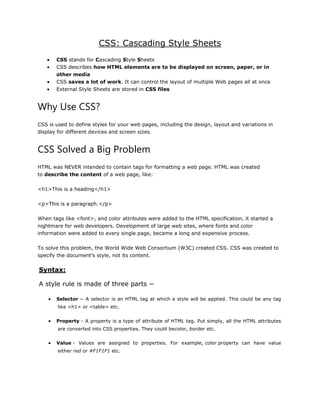 CSS: Cascading Style Sheets
 CSS stands for Cascading Style Sheets
 CSS describes how HTML elements are to be displayed on screen, paper, or in
other media
 CSS saves a lot of work. It can control the layout of multiple Web pages all at once
 External Style Sheets are stored in CSS files
Why Use CSS?
CSS is used to define styles for your web pages, including the design, layout and variations in
display for different devices and screen sizes.
CSS Solved a Big Problem
HTML was NEVER intended to contain tags for formatting a web page. HTML was created
to describe the content of a web page, like:
<h1>This is a heading</h1>
<p>This is a paragraph.</p>
When tags like <font>, and color attributes were added to the HTML specification, it started a
nightmare for web developers. Development of large web sites, where fonts and color
information were added to every single page, became a long and expensive process.
To solve this problem, the World Wide Web Consortium (W3C) created CSS. CSS was created to
specify the document's style, not its content.
Syntax:
A style rule is made of three parts −
 Selector − A selector is an HTML tag at which a style will be applied. This could be any tag
like <h1> or <table> etc.
 Property - A property is a type of attribute of HTML tag. Put simply, all the HTML attributes
are converted into CSS properties. They could becolor, border etc.
 Value - Values are assigned to properties. For example, color property can have value
either red or #F1F1F1 etc.
 