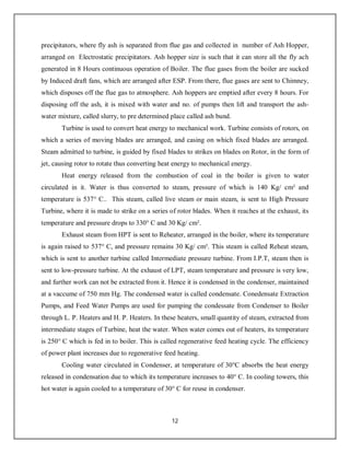 12
precipitators, where fly ash is separated from flue gas and collected in number of Ash Hopper,
arranged on Electrostatic precipitators. Ash hopper size is such that it can store all the fly ach
generated in 8 Hours continuous operation of Boiler. The flue gases from the boiler are sucked
by Induced draft fans, which are arranged after ESP. From there, flue gases are sent to Chimney,
which disposes off the flue gas to atmosphere. Ash hoppers are emptied after every 8 hours. For
disposing off the ash, it is mixed with water and no. of pumps then lift and transport the ash-
water mixture, called slurry, to pre determined place called ash bund.
Turbine is used to convert heat energy to mechanical work. Turbine consists of rotors, on
which a series of moving blades are arranged, and casing on which fixed blades are arranged.
Steam admitted to turbine, is guided by fixed blades to strikes on blades on Rotor, in the form of
jet, causing rotor to rotate thus converting heat energy to mechanical energy.
Heat energy released from the combustion of coal in the boiler is given to water
circulated in it. Water is thus converted to steam, pressure of which is 140 Kg/ cm² and
temperature is 537° C.. This steam, called live steam or main steam, is sent to High Pressure
Turbine, where it is made to strike on a series of rotor blades. When it reaches at the exhaust, its
temperature and pressure drops to 330° C and 30 Kg/ cm².
Exhaust steam from HPT is sent to Reheater, arranged in the boiler, where its temperature
is again raised to 537° C, and pressure remains 30 Kg/ cm². This steam is called Reheat steam,
which is sent to another turbine called Intermediate pressure turbine. From I.P.T, steam then is
sent to low-pressure turbine. At the exhaust of LPT, steam temperature and pressure is very low,
and further work can not be extracted from it. Hence it is condensed in the condenser, maintained
at a vaccume of 750 mm Hg. The condensed water is called condensate. Conedensate Extraction
Pumps, and Feed Water Pumps are used for pumping the condessate from Condenser to Boiler
through L. P. Heaters and H. P. Heaters. In these heaters, small quantity of steam, extracted from
intermediate stages of Turbine, heat the water. When water comes out of heaters, its temperature
is 250° C which is fed in to boiler. This is called regenerative feed heating cycle. The efficiency
of power plant increases due to regenerative feed heating.
Cooling water circulated in Condenser, at temperature of 30°C absorbs the heat energy
released in condensation due to which its temperature increases to 40° C. In cooling towers, this
hot water is again cooled to a temperature of 30° C for reuse in condenser.
 