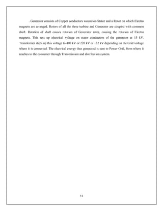 13
. Generator consists of Copper conductors wound on Stator and a Rotor on which Electro
magnets are arranged. Rotors of all the three turbine and Generator are coupled with common
shaft. Rotation of shaft causes rotation of Generator rotor, causing the rotation of Electro
magnets. This sets up electrical voltage on stator conductors of the generator at 15 kV.
Transformer steps up this voltage to 400 kV or 220 kV or 132 kV depending on the Grid voltage
where it is connected. The electrical energy thus generated is sent to Power Grid, from where it
reaches to the consumer through Transmission and distribution system.
 