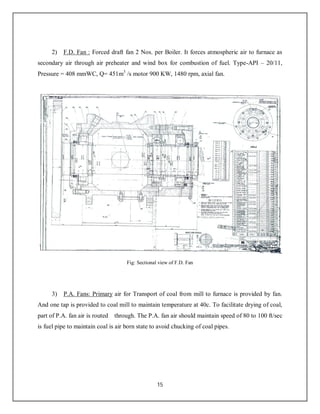 15
2) F.D. Fan : Forced draft fan 2 Nos. per Boiler. It forces atmospheric air to furnace as
secondary air through air preheater and wind box for combustion of fuel. Type-API – 20/11,
Pressure = 408 mmWC, Q= 451m3
/s motor 900 KW, 1480 rpm, axial fan.
Fig: Sectional view of F.D. Fan
3) P.A. Fans: Primary air for Transport of coal from mill to furnace is provided by fan.
And one tap is provided to coal mill to maintain temperature at 40c. To facilitate drying of coal,
part of P.A. fan air is routed through. The P.A. fan air should maintain speed of 80 to 100 ft/sec
is fuel pipe to maintain coal is air born state to avoid chucking of coal pipes.
 