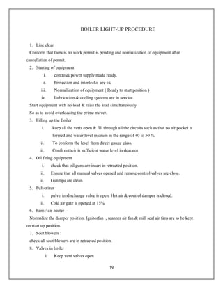 19
BOILER LIGHT-UP PROCEDURE
1. Line clear
Conform that thers is no work permit is pending and normalization of equipment after
cancellation of permit.
2. Starting of equipment
i. control& power supply made ready.
ii. Protection and interlocks are ok
iii. Normalization of equipment ( Ready to start position )
iv. Lubrication & cooling systems are in service.
Start equipment with no load & raise the load simultaneously
So as to avoid overloading the prime mover.
3. Filling up the Boiler
i. keep all the verts open & fill through all the circuits such as that no air pocket is
formed and water level in drum in the range of 40 to 50 %.
ii. To conform the level from direct gauge glass.
iii. Confirm their is sufficient water level in dearator.
4. Oil firing equipment
i. check that oil guns are insert in retracted position.
ii. Ensure that all manual valves opened and remote control valves are close.
iii. Gun tips are clean.
5. Pulverizer
i. pulverizedischange valve is open. Hot air & control damper is closed.
ii. Cold air gate is opened at 15%
6. Fans / air heater –
Normalize the damper position. Ignitorfan , scanner air fan & mill seal air fans are to be kept
on start up position.
7. Soot blowers :
check all soot blowers are in retracted position.
8. Valves in boiler
i. Keep vent valves open.
 