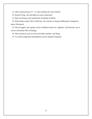 21
21. After synchronizing of T – G, close all drains & vents of boiler .
22. Increase firing rate and adjust air as per requirment.
23. Start coal firing as per requirement of loading of turbine.
24. When boiler reaches 30% of full load , the wind box to furnace differential is damped to
about 100 mmwG.
25. The oil support and igniters can be withdrawn when two adjutants coal elevation ,are in
service with atleast 50% of loading.
26. Take second air cycle in service & further load the coal firing
27. To control temperature desuperheters can be charged if required.
 