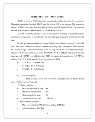 4
INTRODUCTION: About CSTPS
MSEB was set up in 1960 to generate, transmit and distribute power to all consumers in
Maharashtra excluding Mumbai. MSEB was the largest SEB in the country. The generation
capacity of MSEB has grown from 760 MW in 1960-61 to 9771 MW in 2001-02. The customer
base has grown from 1,07,833 in 1960-61 to 1,40,09,089 in 2001-02.
C.S.T.P.S in contribution much in field of production of electricity. It is not only number
one thermal power station in Asia but also has occupied specific position on the international
map.
The first set was commission on August 1983 & was dedicated to nation by then PM
(late) Mrs. Indira Gandhi & second set commission on July 1984. The third & fourth units of
CSTPS under stage 2 were commissioned on the 3rd
May 1985 & 8th
March 1986 respectively.
The units 5 & 6 were commissioned on the 22nd
March 1991 & 11th
March 1992 respectively one
more units of 500MW was added to the CSTPS on making its generation to 2340 MW &
making “C.S.T.P.S.” as the giant in Power Generation of CSTPS.
 STAGE 1:- 2 * 210MW units
 STAGE2:- 2 * 210MW units
 STAGE3:- 3 * 500MW units
 Location of plant:-
Plant is situated about 7km away from Chandrapur Railway Station by the
side of Tadoba National Park road.
2. Climate condition:-
 Daily average ambient temp 40c
 Maximum ambient temp. 50c
 Minimum ambient temp. 5c
 Altitude for min sea level 192.3m
3. Total land area required:-
 Main plant including CHP & Railway sliding: 11256 hec
 Ash disposal area: 1117 Hec.
 