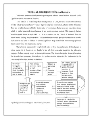 5
THERMAL POWER STATION: An Overview
The basic operation of any thermal power plant is based on the Rankin modified cycle.
Operation can be described as follows:
Coal is taken to coal storage from nearby mines. In CHP, the coal is converted into fine
powder called ‘pulverized coal’, because it gives complete combustion & hence better efficiency.
This fuel is fed to furnace of boiler for the sake of combustion. Boiler converts water into steam,
which is called saturated steam because it has some moisture content. This steam is further
heated in super heater at about 540 0
c so as to remove the last traces of moisture from the
steam before feeding it to the turbine. This superheated steam is passed over blades of turbine,
work done in the form of rotation of turbine & pressure drop is observed. It means high pressure
steam is converted into mechanical energy.
The turbine is mechanically coupled with rotor of three phase alternator & thereby acts as
prime mover to it. Hence as per faraday’s law of electromagnetic induction, the alternator
produces 3-phase electric power as its output terminal. The steam after doing its useful working
the steam is then condenses in condenser i.e. again converted into water, i.e. recirculated in the
cycle using boiler feed pump & economizer.
Fig.2 Energy conversion taking place in the thermal power plant
Chemical
Energy is
converted to
Heat Energy by
combustion of
fuel in boiler
Heat energy
converts water
to high
pressure, high
temperature
steam.
In Turbine, steam
expands as it is
passed through
number of
nozzles. Heat
energy is thus
converted to
kinetic energy.
Steam is
admitted
to
Turbine
through
pipes.
Steam is then passed
over blades, arranged on
shaft of Turbine. Shaft
rotates & Kinetic energy
is thus converted to
mechanical work
Steam exhausted
from turbine
condenses in
Condenser,
rejecting
unavailable heat
energy.
Pump delivers
condensed
water from
Condenser
back to
Boiler.
Generator is coupled to
Turbine, where mechanical
energy is converted to
electrical energy.
 