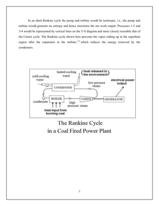 7
In an ideal Rankine cycle the pump and turbine would be isentropic, i.e., the pump and
turbine would generate no entropy and hence maximize the net work output. Processes 1-2 and
3-4 would be represented by vertical lines on the T-S diagram and more closely resemble that of
the Carnot cycle. The Rankine cycle shown here prevents the vapor ending up in the superheat
region after the expansion in the turbine, [1]
which reduces the energy removed by the
condensers.
 