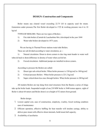 8
DESIGN: Construction and Components
Boiler means any cleared vessel exceeding 22.75 LH in capacity used for steam.
Generation under pressure.The first Boiler developed in 1725 & working pressure was 6 to 10
kg/cal.
TYPES OF BOILERS: There are two types of Boilers:-
1) Fire tube boilers (Carnish & Lauchashine blrs.) developed in the year 1844
2) Water tube boilers developed in 1873 years.
We are having in Thermal Power stations water tube Boilers.
These are sub divided according to water circulation, as :-
1) Natural circulation: Drum to down comers to due ring main header to water wall
tubes & back to drum difference in density of water when cool & hot.
2) Forced circulation: Additional pumps are installed in down comers.
According to pressure the Boilers are called-
1) Drum type sub critical boiler: When boiler pressure is 130 kg/cm2 to 180 kg/cm2
2) Critical pressure Boilers : When boiler pressure is 221.2 kg/cm2
3) Super critical drum less once through boilers: When boiler pressure is 240 kg/cm2
All modern Boilers are top slung from steel structures from the Beams a series of slings
take up the boiler loads. Suspended weight of one 210 MW boiler is 3640 tonnes approx. eight of
Boiler is about 64 meters and Boiler drum is at a height of 52 meters from ground.
Boiler design:
1. Lowest capital cost, ease of construction, simplicity, ssafety, Good working condition
ease of maintenance
2. Efficient operation, effective baffling for heat transfer will insulate casings, ability to
deliver pure steam with effective drum internals, build steam ball capacity.
3. Availability of auxiliaries
 