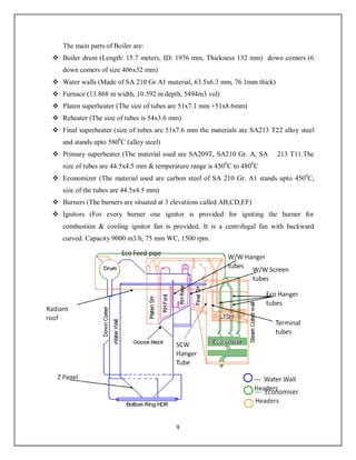 9
The main parts of Boiler are:
 Boiler drum (Length: 15.7 meters, ID: 1976 mm, Thickness 132 mm) down comers (6
down comers of size 406x32 mm)
 Water walls (Made of SA 210 Gr A1 material, 63.5x6.3 mm, 76.1mm thick)
 Furnace (13.868 m width, 10.592 m depth, 5494m3 vol)
 Platen superheater (The size of tubes are 51x7.1 mm +51x8.6mm)
 Reheater (The size of tubes is 54x3.6 mm)
 Final superheater (size of tubes are 51x7.6 mm the materials are SA213 T22 alloy steel
and stands upto 5800
C (alloy steel)
 Primary superheater (The material used are SA209T, SA210 Gr. A, SA 213 T11.The
size of tubes are 44.5x4.5 mm & temperature range is 4500
C to 4800
C
 Economizer (The material used are carbon steel of SA 210 Gr. A1 stands upto 4500
C,
size of the tubes are 44.5x4.5 mm)
 Burners (The burners are situated at 3 elevations called AB,CD,EF)
 Ignitors (For every burner one ignitor is provided for igniting the burner for
combustion & cooling ignitor fan is provided. It is a centrifugal fan with backward
curved. Capacity 9000 m3/h, 75 mm WC, 1500 rpm.
 