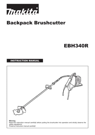 Backpack Brushcutter
INSTRUCTION MANUAL
Warning
Read this instruction manual carefully before putting the brushcutter into operation and strictly observe the
safety regulations!
Preserve instruction manual carefully!
EBH340R
 