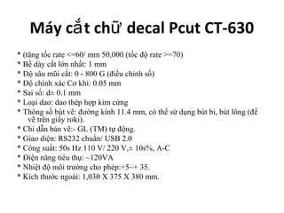 Máy cắ t chữ decal Pcut CT-630
* (tăng tốc rate <=60/ mm 50,000 (tốc độ rate >=70)
* Bề dày cắt lớn nhất: 1 mm
* Độ sâu mũi cắt: 0 - 800 G (điều chỉnh số)
* Độ chính xác Cơ khí: 0.05 mm
* Sai số: d± 0.1 mm
* Loại dao: dao thép hợp kim cứng
* Thông số bút vẽ: đường kính 11.4 mm, có thể sử dụng bút bi, bút lông (để
    vẽ trên giấy roki).
* Chỉ dẫn bản vẽ:- GL (TM) tự động.
* Giao diện: RS232 chuẩn/ USB 2.0
* Công suất: 50s Hz 110 V/ 220 V,± 10s%, A-C
* Điện năng tiêu thụ: ~120VA
* Nhiệt độ môi trường cho phép:+5~+ 35.
* Kích thước ngoài: 1,030 X 375 X 380 mm.
 