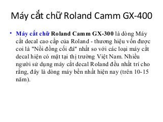Máy cắt chữ Roland Camm GX-400
• Máy cắt chữ Roland Camm GX-300 là dòng Máy
  cắt decal cao cấp của Roland - thương hiệu vốn được
  coi là "Nồi đồng cối đá" nhất so với các loại máy cắt
  decal hiện có mặt tại thị trường Việt Nam. Nhiều
  người sử dụng máy cắt decal Roland đều nhất trí cho
  rằng, đây là dòng máy bền nhất hiện nay (trên 10-15
  năm).
 
