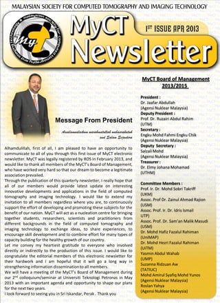 Message From President
Assalamualaikum warahmatullah wabaarakatuh
and Salam Sejantera
Alhamdulillah, first of all, I am pleased to have an opportunity to
communicate to all of you through this first issue of MyCT electronic
newsletter. MyCT was legally registered by ROS in February 2013, and
would like to thank all members of the MyCT’s Board of Management,
who have worked very hard so that our dream to become a legitimate
association prevailed.
Through the publication of this quarterly newsletter, I really hope that
all of our members would provide latest update on interesting
innovative developments and applications in the field of computed
tomography and imaging technology. I would like to extend my
invitation to all members regardless where you are, to continuously
support the effort of developing and promoting these subjects for the
benefit of our nation. MyCT will act as a nucleation centre for bringing
together students, researchers, scientists and practitioners from
different backgrounds in the field of computed tomography and
imaging technology to exchange ideas, to share experiences, to
encourage skill development and to combine effort for many types of
capacity building for the healthy growth of our country.
Let me convey my heartiest gratitude to everyone who involved
directly or indirectly to the production of this issue. I would like to
congratulate the editorial members of this electronic newsletter for
their hardwork and I am hopeful that it will go a long way in
strengthening information dissemination to all members.
We will have a meeting of the MyCT’s Board of Management during
our 2nd colloquium/seminar at Universiti Teknologi Petronas in May
2013 with an important agenda and opportunity to shape our plans
for the next two years.
I look forward to seeing you in Sri Iskandar, Perak . Thank you
MyCT Board of Management
2013/2015
President :
Dr. Jaafar Abdullah
(Agensi Nuklear Malaysia)
Deputy President :
Prof. Dr. Ruzairi Abdul Rahim
(UTM)
Secretary :
Engku Mohd Fahmi Engku Chik
(Agensi Nuklear Malaysia)
Deputy Secretary :
Salzali Mohd
(Agensi Nuklear Malaysia)
Treasurer :
Dr. Elmy Johana Mohamad
(UTHM)
Committee Members :
Prof. Ir. Dr. Mohd Sobri Takriff
(UKM)
Assoc. Prof Dr. Zainul Ahmad Rajion
(USM)
Assoc. Prof. Ir. Dr. Idris Ismail
UTP)
Assoc. Prof. Dr. Sam’an Malik Masudi
(USM)
Dr. Mohd Hafiz Fazalul Rahiman
(UniMAP)
Dr. Mohd Hezri Fazalul Rahiman
(UiTM)
Yasmin Abdul Wahab
(UMP)
Suzanna Ridzuan Aw
(TATIUC)
Mohd Amirul Syafiq Mohd Yunos
(Agensi Nuklear Malaysia)
Roslan Yahya
(Agensi Nuklear Malaysia)
 