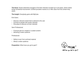 The Issue: Social networkers struggle to find their interests rounded up in one place, which makes
things somewhat inconvenient. Content providers receive no or little value from the content they
share.

The Insight: Everybody gains with MyCube

End Users:

• Discover relevant content that is tailored to the user
• Connect to people with similar interests
• One place to discover all their interests

Semi Professional:

• Financial gain for created or curated content.
• Attracting a wider audience

Professional:

• Ability to earn from archived material
• Attract a wider audience

Proposition: What have you got to gain?
 