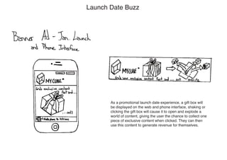 Launch Date Buzz




       As a promotional launch date experience, a gift box will
       be displayed on the web and phone interface, shaking or
       clicking the gift box will cause it to open and explode a
       world of content, giving the user the chance to collect one
       piece of exclusive content when clicked. They can then
       use this content to generate revenue for themselves.
 